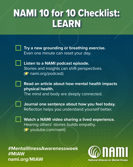 Portrait sized graphic with a green and navy blue and green background. At the top in large bolded font are the words "NAMI 10 for 10 CheckList: LEARN." Below is a checklist with the following bullet points: NAMI 10 for 10 Checklist:
- Try a new grounding or breathing exercise.
Even one minute can reset your day.

- Listen to a NAMI podcast episode.
Stories and insights can shift perspectives: nami.org/podcast

- Read an article about how mental health impacts physical health.

- The mind and body are deeply connected.
Journal one sentence about how you feel today.
Reflection helps you understand yourself better.

- Watch a NAMI video sharing a lived experience.
Hearing others' stories builds empathy: youtube.com/nami