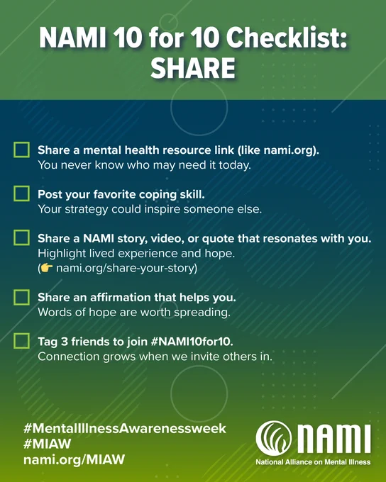 May be a graphic of text that says 'NAMI 10 for 10 Checklist: SHARE Share a mental health resource link (like nami.org). You never know who may need it today. Post your favorite coping skill. Your strategy could inspire someone else. Share a NAMI story, video, or quote that resonates with you. Highlight lived experience and hope. nami.org/share-your-story) Share an affirmation that helps you. Words of hope are worth spreading. Tag 3 friends to join #NAMI10for10 Connection grows when we invite others in. #MentallnessAwarenessweek #MIAW nami.org/MIAW nAMI National Alllance on NatlonalAllnce.onMentaless Mental IlIness' .
