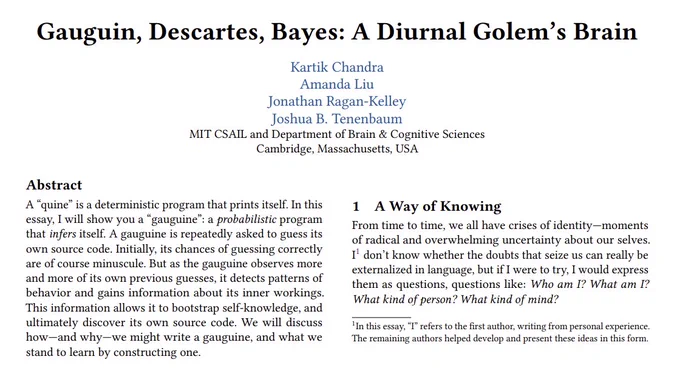 Gauguin, Descartes, Bayes: A Diurnal Golem’s Brain
Authors: Kartik Chandra, Amanda Liu, Jonathan Ragan-Kelley, Joshua B. Tenenbaum

Abstract
A "quine" is a deterministic program that prints itself. In this essay, I will show you a "gauguine": a probabilistic program that infers itself. A gauguine is repeatedly asked to guess its own source code. Initially, its chances of guessing correctly are of course minuscule. But as the gauguine observes more and more of its own previous guesses, it detects patterns of behavior and gains information about its inner workings. This information allows it to bootstrap self-knowledge, and ultimately discover its own source code. We will discuss how—and why—we might write a gauguine, and what we stand to learn by constructing one.