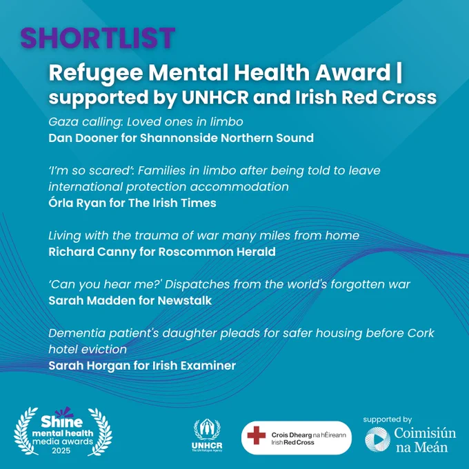 Graphic with a blue background showing the Shine Mental Health Media Awards 2025 shortlist for the Refugee Mental Health Award, supported by UNHCR and Irish Red Cross.
Shortlisted entries:
“Gaza calling: Loved ones in limbo” – Dan Dooner for Shannonside Northern Sound
“‘I’m so scared’: Families in limbo after being told to leave international protection accommodation” – Órla Ryan for The Irish Times
“Living with the trauma of war many miles from home” – Richard Canny for Roscommon Herald
“‘Can you hear me?’ Dispatches from the world’s forgotten war” – Sarah Madden for Newstalk
“Dementia patient’s daughter pleads for safer housing before Cork hotel eviction” – Sarah Horgan for Irish Examiner
Logos: Shine, UNHCR, Irish Red Cross, Coimisiún na Meán