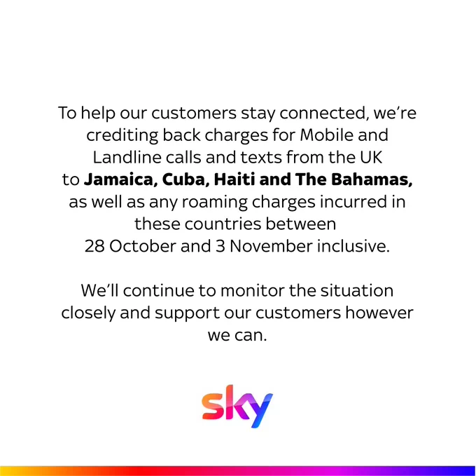 To help our customers stay connected, we’re crediting back charges for Mobile and Landline calls and texts from the UK to Jamaica, Cuba, Haiti and The Bahamas, as well as any roaming charges incurred in these countries between 28 October and 3rd November inclusive

We’ll continue to monitor the situation closely and support our customers however we can.