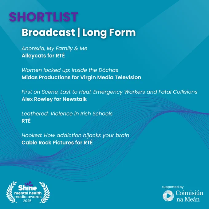 Graphic with a blue background showing the Shine Mental Health Media Awards 2025 shortlist for Broadcast – Long Form.
Shortlisted entries:
“Anorexia, My Family & Me” – Alleycats for RTÉ
“Women locked up: Inside the Dóchas” – Midas Productions for Virgin Media Television
“First on Scene, Last to Heal: Emergency Workers and Fatal Collisions” – Alex Rowley for Newstalk
“Leathered: Violence in Irish Schools” – RTÉ
“Hooked: How addiction hijacks your brain” – Cable Rock Pictures for RTÉ
Logos: Shine and Coimisiún na Meán
