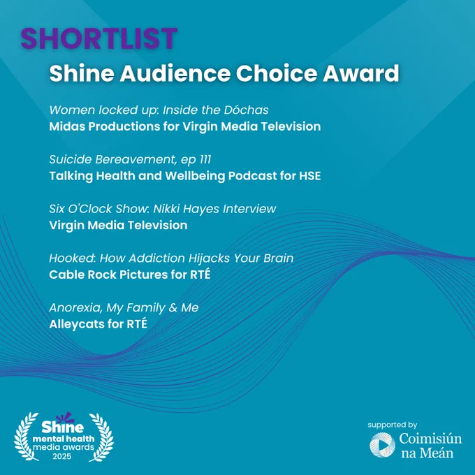 Graphic with a blue background showing the Shine Mental Health Media Awards 2025 shortlist for the Shine Audience Choice Award.
Shortlisted entries:
“Women locked up: Inside the Dóchas” – Midas Productions for Virgin Media Television
“Suicide Bereavement, ep 111” – Talking Health and Wellbeing Podcast for HSE
“Six O’Clock Show: Nikki Hayes Interview” – Virgin Media Television
“Hooked: How Addiction Hijacks Your Brain” – Cable Rock Pictures for RTÉ
“Anorexia, My Family & Me” – Alleycats for RTÉ
Logos: Shine and Coimisiún na Meán