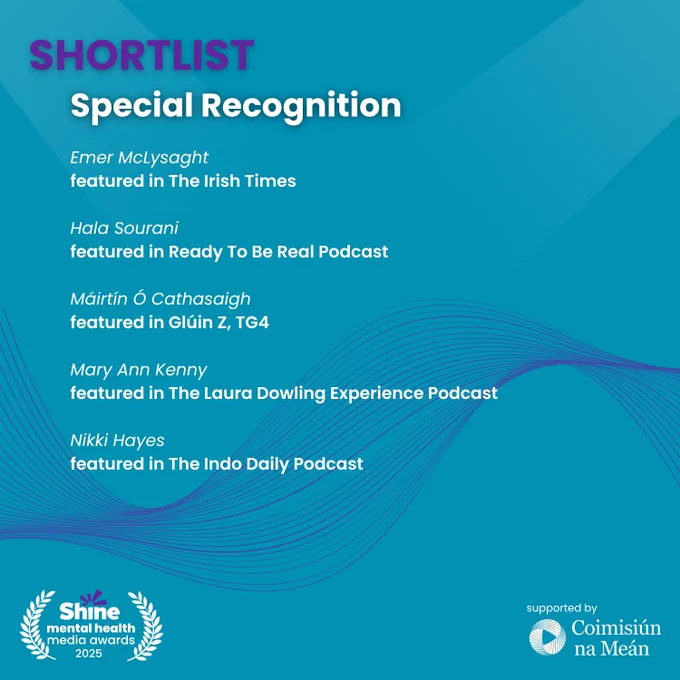 Graphic with a blue background showing the Shine Mental Health Media Awards 2025 shortlist for Special Recognition.
Recognised individuals:
Emer McLysaght – featured in The Irish Times
Hala Sourani – featured in Ready To Be Real Podcast
Máirtín Ó Cathasaigh – featured in Glúin Z, TG4
Mary Ann Kenny – featured in The Laura Dowling Experience Podcast
Nikki Hayes – featured in The Indo Daily Podcast
Logos: Shine and Coimisiún na Meán