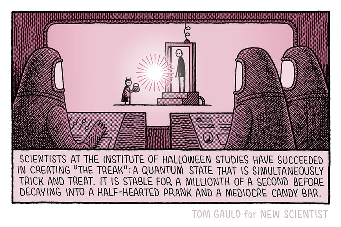 Image: three figures in protective suits watch from behind a screen as a child approaches a door-like mechanical structure in which stands a man. Between them is an amorphous glowing shape.

Caption: Scientists at the institute of halloween studies have succeeded in creating "The treak": a quantum state that is simultaneously trick and treat. It is stable for a millionth of a second before decaying into a half-hearted prank and a mediocre candy bar.