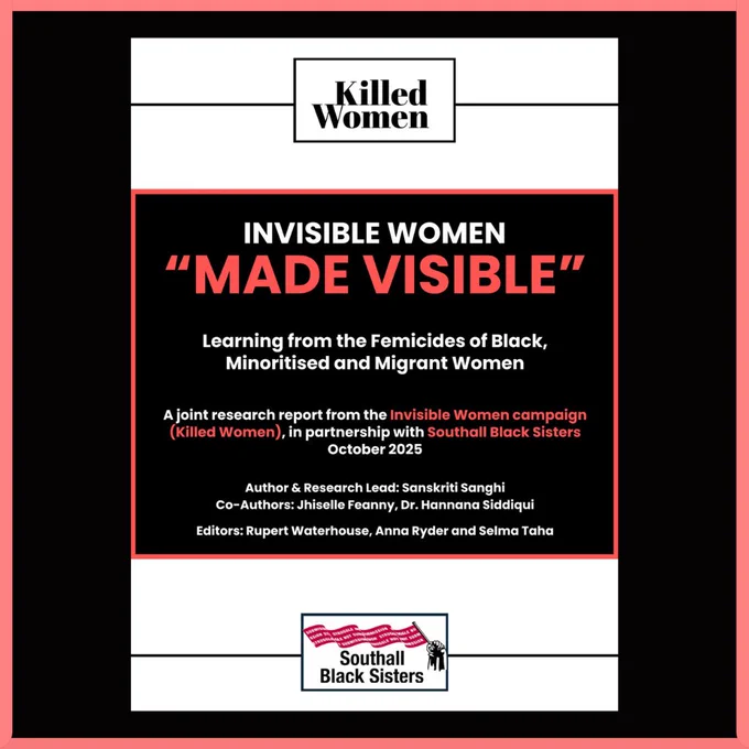 Cover page of a research report titled Invisible Women “Made Visible” – Learning from the Femicides of Black, Minoritised and Migrant Women. It’s a joint report from the Invisible Women campaign (Killed Women) and Southall Black Sisters, dated October 2025. Authored by Sanskriti Sanghi with co-authors Jhiselle Feanny and Dr. Hannana Siddiqui; editors listed as Rupert Waterhouse, Anna Ryder and Selma Taha. Logos for Killed Women and Southall Black Sisters appear at the top and bottom.