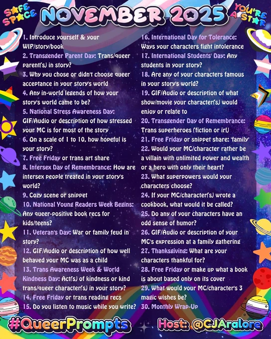 1. Introduce yourself & your WIP/story/book
2. Transgender Parent Day: Trans/queer parent(s) in story?
3. Why you chose or didn't choose queer acceptance in your story's world
4. Any in-world legends of how your story's world came to be?
5. National Stress Awareness Day: GIF/Audio or description of how stressed your MC is for most of the story
6. On a scale of 1 to 10, how hopeful is your story?
7. Free Friday or trans art share
8. Intersex Day of Remembrance: How are intersex people treated in your story's world?
9. Cozy scene or snippet
10. National Young Readers Week Begins: Any queer-positive book recs for kids/teens?
11. Veteran's Day: War or family feud in story?
12. GIF/Audio or description of how well behaved your MC was as a child
13. Trans Awareness Week & World Kindness Day: Act(s) of kindness or kind trans/queer character(s) in your story?
14. Free Friday or trans reading recs
15. Do you listen to music while you write?
16. International Day for Tolerance: Ways your charact