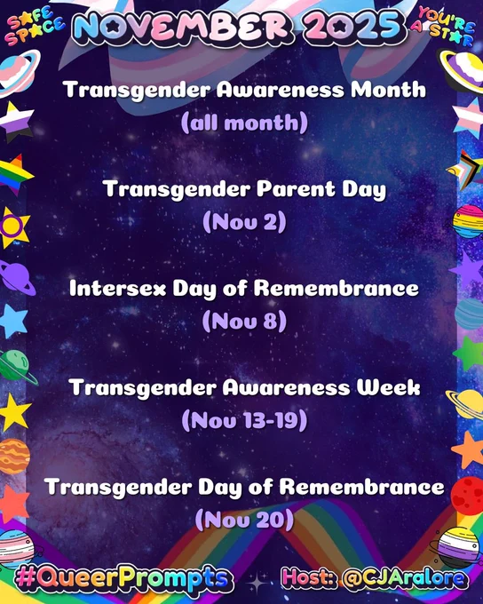 Graphics: The background galaxies and stars. The border has stars and planets in the colors of the pride flags.
Text: "November 2025", "Safe Space", and "You're A Star" on top and "#QueerPrompts" and "Host: @CJAralore" on the bottom in a rainbow font.
Center text is:
#QueerPrompts Important Queer Dates in November:

Transgender Awareness Month (all month)
Transgender Parent Day (Nov 2)
Intersex Day of Remembrance (Nov 8)
Transgender Awareness Week (Nov 13-19)
Transgender Day of Remembrance (Nov 20)