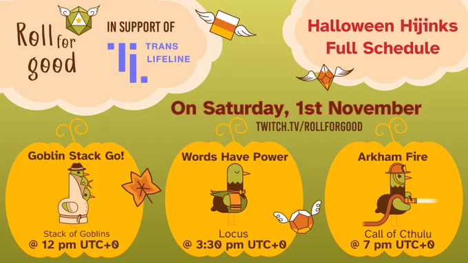 Horizontal image.

Green background. Pastel orange clouds in the top corners, they read: Roll for Good in support of Trans Lifeline and Halloween Hijinks Full Schedule. 

In red letters beneath it reads "On Saturday, 1st November" Twitch.tv/rollforgood

3 orange pumpkins stand in a horizontal row underneath. The first one shows 3 birds in a trench coat. Above it "Goblin Stack Go!", underneath 'Stack of Goblins @ 12 PM UTC 0', the second pumpkin is titled Words have Power, with a butler bird as the image, details are Locus @ 3:30 PM UTC 0, the third pumpkin is titled Arkham Fire, its custom bird is a firefighter, details are Call of Cthulu @ 7 PM UTC 0.