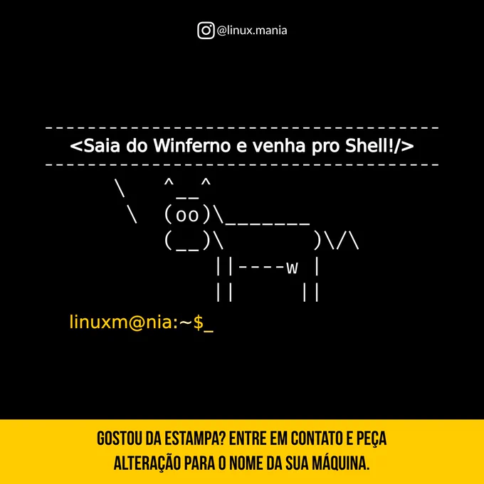 A imagem tem um fundo totalmente preto com estilo de terminal de computador. No topo, em letras pequenas e brancas, está o nome do perfil do Instagram: “@linux.mania”.

Mais ao centro, aparece uma frase em branco dentro de uma moldura feita com traços pontilhados, como se fosse código:

“<Saia do Winferno e venha pro Shell!/>”

Logo abaixo, está um desenho em arte ASCII de uma vaca vista de lado. A vaca tem duas orelhas, olhos grandes redondos e corpo simples feito com caracteres de teclado. Ela está posicionada como se estivesse em um terminal.

Abaixo da vaca, aparece um comando de terminal em texto amarelo:
“linuxm@nia:~$_”

Na parte inferior da imagem, há uma faixa amarela com texto preto dizendo:

“GOSTOU DA ESTAMPA? ENTRE EM CONTATO E PEÇA ALTERAÇÃO PARA O NOME DA SUA MÁQUINA.”