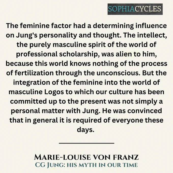 The feminine factor had a determining influence on Jung's personality and thought. The intellect, the purely masculine spirit of the world of professional scholarship, was alien to him, because this world knows nothing of the process of fertilization through the unconscious. But the integration of the feminine into the world of masculine Logos to which our culture has been committed up to the present was not simply a personal matter with Jung. He was convinced that in general it is required of everyone these days.~Marie-Louise von Franz, CG Jung: His Myth in our Time
