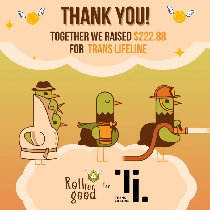 Green to orange gradient background

Pastel orange clouds at top and bottom of square

Top one reads 'Thank you! Together we raised 222.88 dollar for Trans Lifeline

On the bottom cloud stand three variants of our bird mascot Sir Birbington, the first one is three birds in a trench coat, the second one a butler, and the third one a fire fighter. Beneath their feet you see the logos of two organizations. Roll for Good for Trans Lifeline.
