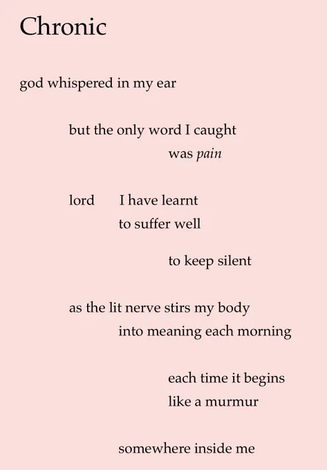 Chronic
god whispered in my ear
but the only word I caught
was pain
lord
I have learnt to suffer well
to keep silent
as the lit nerve stirs my body into meaning each morning
each time it begins like a murmur
somewhere inside me