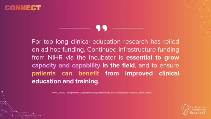 “For too long clinical education research has relied on ad hoc funding. Continued infrastructure funding from NIHR via the Incubator is essential to grow capacity and capability in the field, and to ensure patients can benefit from improved clinical education and training.” - CONNECT Programme faculty (anonymous)
