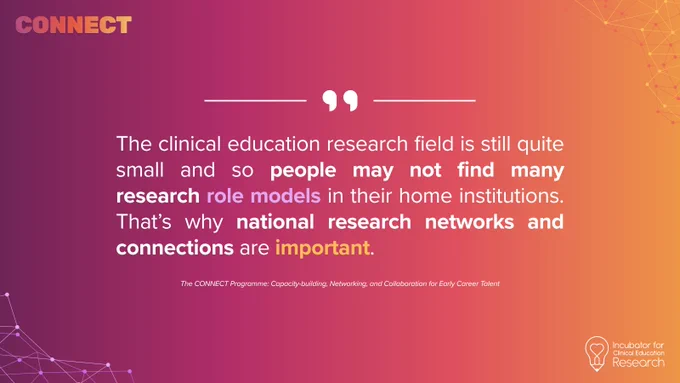 “The clinical education research field is still quite small and so people may not find many research role models in their home institutions. That’s why national research networks and connections are important.” - CONNECT Programme faculty (anonymous)