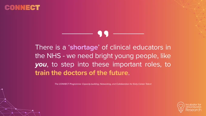 “There is a ‘shortage’ of clinical educators in the NHS - we need bright young people, like you, to step into these important roles, to train the doctors of the future.” - CONNECT Programme faculty (anonymous)