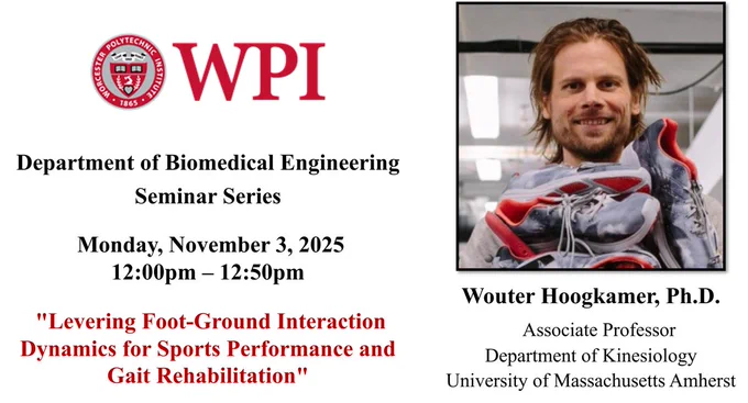 The left side of the image has the WPI seal and additional seminar information: “Department of Biomedical Engineering Seminar Series, Monday, November 3, 2025 , 12:00 pm – 12:50 pm, “Levering Foot-Ground Interaction Dynamics for Sports Performance and Gait Rehabilitation”.

The right side of the image has Dr. Wouter Hoogkamer’s picture. Dr. Hoogkamer is smiling at the camera and is holding a pile of gray running shoes. He has mid-length dark blonde hair and facial hair. There are ceiling lights in the background. Dr. Hoogkamer’s name and affiliation are under the headshot: “Wouter Hoogkamer, Ph.D., Associate Professor, Department of Kinesiology, University of Massachusetts Amherst”.
