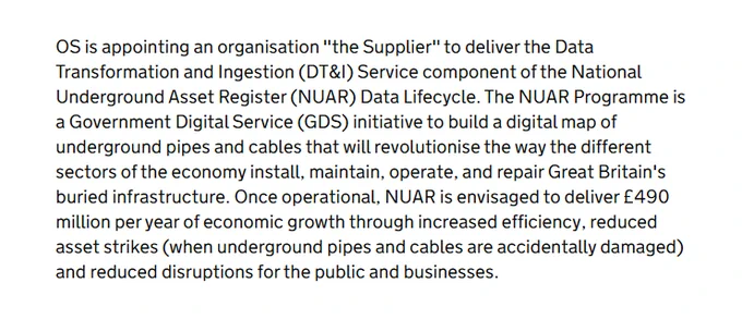 OS is appointing an organisation "the Supplier" to deliver the Data Transformation and Ingestion (DT&I) Service component of the National Underground Asset Register (NUAR) Data Lifecycle. The NUAR Programme is a Government Digital Service (GDS) initiative to build a digital map of underground pipes and cables that will revolutionise the way the different sectors of the economy install, maintain, operate, and repair Great Britain's buried infrastructure. Once operational, NUAR is envisaged to deliver £490 million per year of economic growth through increased efficiency, reduced asset strikes (when underground pipes and cables are accidentally damaged) and reduced disruptions for the public and businesses.