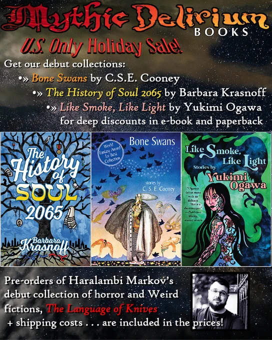 MYTHIC DELIRIUM returns with new in 2026

At least that’s the goal! And the first phase is underway, with the forthcoming publication of Haralambi Markov’s debut collection of horror & Weird fiction, THE LANGUAGE OF KNIVES. (Introduction by Ann VanderMeer!)

In a celebration of Mythic Delirium-enabled debuts, we’ve made C.S.E. Cooney’s BONE SWANS—which turned 10 years old this year—Barbara Krasnoff’s THE HISTORY OF SOUL 2065, and Yukimi Ogawa’s LIKE SMOKE, LIKE LIGHT available at HUGE discounts [US Only] in e-book AND paperback editions, WITH pre-orders of LANGUAGE OF KNIVES   shipping costs included in the prices!

Please check it out & spread the word—all found here: https://bit.ly/BoneSwans10th