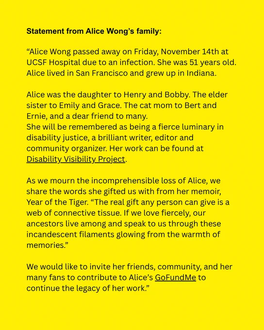 Yellow background with black text reads "Alice Wong passed away on Friday, November 14th at UCSF Hospital due to an infection. She was 51 years old. Alice lived in San Francisco and grew up in Indiana. 

Alice was the daughter to Henry and Bobby. The elder sister to Emily and Grace. The cat mom to Bert and Ernie, and a dear friend to many. 
She will be remembered as being a fierce luminary in disability justice, a brilliant writer, editor and community organizer. Her work can be found at Disability Visibility Project.

As we mourn the incomprehensible loss of Alice, we share the words she gifted us with from her memoir, Year of the Tiger.  “The real gift any person can give is a web of connective tissue. If we love fiercely, our ancestors live among and speak to us through these incandescent filaments glowing from the warmth of memories.”

We would like to invite her friends, community, and her many fans to contribute to Alice’s GoFundMe to continue the legacy of her work.