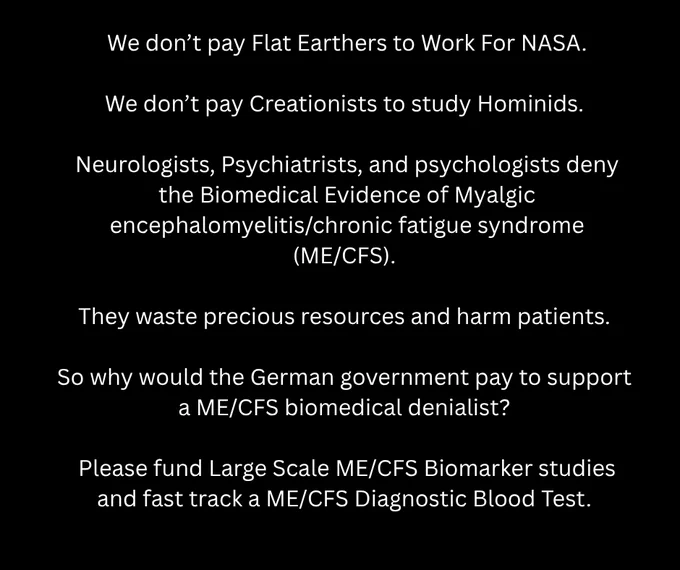 We don’t pay Flat Earthers to Work For NASA.

We don’t pay Creationists to study Hominids. 

Neurologists, Psychiatrists, and psychologists deny the Biomedical Evidence of Myalgic encephalomyelitis/chronic fatigue syndrome (ME/CFS). 

They waste precious resources and harm patients. 

So why would the German government pay to support 
a ME/CFS biomedical denialist? 

Please fund Large Scale ME/CFS Biomarker studies  and fast track a ME/CFS Diagnostic Blood Test. 
