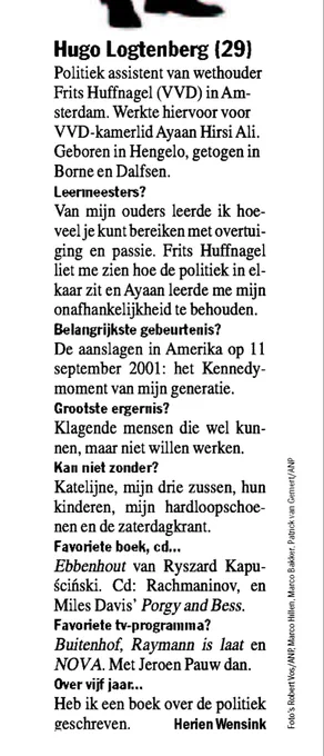 Hugo Logtenberg (29)
Politiek assistent van wethouder Frits Huffnagel (VVD) in Amsterdam. Werkte hiervoor voor VVD-kamerlid Ayaan Hirsi Ali.
Geboren in Hengelo, getogen in Borne en Dalfsen.
Leermeesters?
Van mijn ouders leerde ik hoeveel je kunt bereiken met overtuiging en passie. Frits Huffnagel liet me zien hoe de politiek in elkaar zit en Ayaan leerde me mijn onafhankelijkheid te behouden.
Belangrijkste gebeurtenis?
De aanslagen in Amerika op 11 september 2001: het Kennedy-moment van mijn generatie.
Grootste ergernis?
Klagende mensen die wel kunnen, maar niet willen werken.
Kan niet zonder?
Katelijne, mijn drie zussen, hun kinderen, mijn hardloopschoenen en de zaterdagkrant.
Favoriete boek, cd...
Ebbenhout van Ryszard Kapuscinski. Cd: Rachmaninov, en Miles Davis' Porgy and Bess.
Favoriete tv-programma?
Buitenhof, Raymann is laat en NOVA. Met Jeroen Pauw dan.
Over vijf jaar...
Heb ik een boek over de politiek geschreven.

Herien Wensink