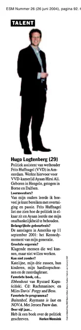Hugo Logtenberg (29)
Politiek assistent van wethouder Frits Huffnagel (VVD) in Amsterdam. Werkte hiervoor voor VVD-kamerlid Ayaan Hirsi Ali.
Geboren in Hengelo, getogen in Borne en Dalfsen.
Leermeesters?
Van mijn ouders leerde ik hoeveel je kunt bereiken met overtuiging en passie. Frits Huffnagel liet me zien hoe de politiek in elkaar zit en Ayaan leerde me mijn onafhankelijkheid te behouden.
Belangrijkste gebeurtenis?
De aanslagen in Amerika op 11 september 2001: het Kennedy-moment van mijn generatie.
Grootste ergernis?
Klagende mensen die wel kunnen, maar niet willen werken.
Kan niet zonder?
Katelijne, mijn drie zussen, hun kinderen, mijn hardloopschoenen en de zaterdagkrant.
Favoriete boek, cd...
Ebbenhout van Ryszard Kapuscinski. Cd: Rachmaninov, en Miles Davis' Porgy and Bess.
Favoriete tv-programma?
Buitenhof, Raymann is laat en NOVA. Met Jeroen Pauw dan.
Over vijf jaar...
Heb ik een boek over de politiek geschreven.

Herien Wensink