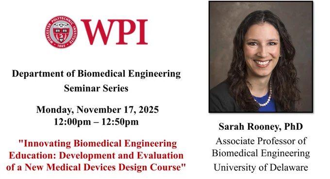 The left side of the image has the WPI seal and additional seminar information: “Department of Biomedical Engineering Seminar Series, Monday, November 17, 2025 , 12:00 pm – 12:50 pm, “Innovating Biomedical Engineering Education: Development and Evaluation of a New Medical Devices Design Course”.

The right side of the image has Dr. Sarah Rooney’s picture. Dr. Rooney is smiling at the camera and is sitting in front of a brown background. She has dark curly hair that falls past her shoulders. She is wearing a blue shirt under a dark blazer. She is also wearing a pearl necklace. Dr. Rooney’s name and affiliation are under the headshot: “Sarah Rooney, PhD, Associate Professor of Biomedical Engineering, University of Delaware”.
