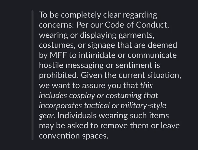 To be completely clear regarding concerns: Per our Code of Conduct, wearing or displaying garments, costumes, or signage that are deemed by MFF to intimidate or communicate hostile messaging or sentiment is prohibited. Given the current situation, we want to assure you that this includes cosplay or costuming that incorporates tactical or military-style gear. Individuals wearing such items may be asked to remove them or leave convention spaces.