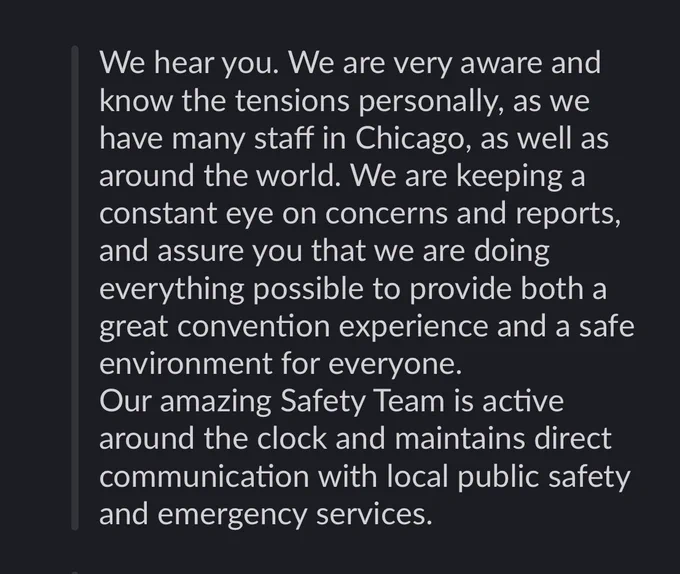 We hear you. We are very aware and know the tensions personally, as we have many staff in Chicago, as well as around the world. We are keeping a constant eye on concerns and reports, and assure you that we are doing everything possible to provide both a great convention experience and a safe environment for everyone.
Our amazing Safety Team is active around the clock and maintains direct communication with local public safety and emergency services.