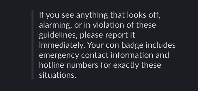 If you see anything that looks off, alarming, or in violation of these guidelines, please report it immediately. Your con badge includes emergency contact information and hotline numbers for exactly these situations.