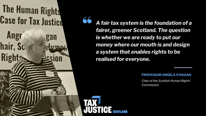Black-and-white photo of Angela O'Hagan with short white hair and glasses speaking at a podium with a microphone. Behind her is a banner reading “The Human Rights Case for Tax Justice.” To the right, on a black background, a large quotation reads: “A fair tax system is the foundation of a fairer, greener Scotland. The question is whether we are ready to put our money where our mouth is and design a system that enables rights to be realised for everyone.” The quote is attributed to “Professor Angela O’Hagan, Chair of the Scottish Human Rights Commission.” The Tax Justice Scotland logo appears at the bottom.