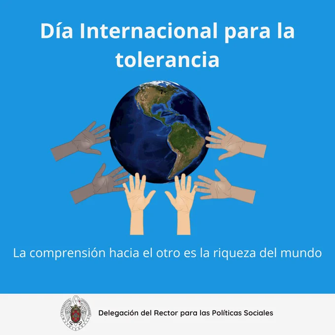 Día 16 de noviembre día internacional para la tolerancia. Fondo azul y letra de color blanco. Aparece la imagen de unas manos sosteniendo el mundo. Abajo del dibujo se lee "la comprensión hacia el otro es la riqueza del mundo".  Abajo del todo en una franja blanca aparece el logo de la universidad complutense y a su derecha, se lee: delegación del rector para las políticas sociales.