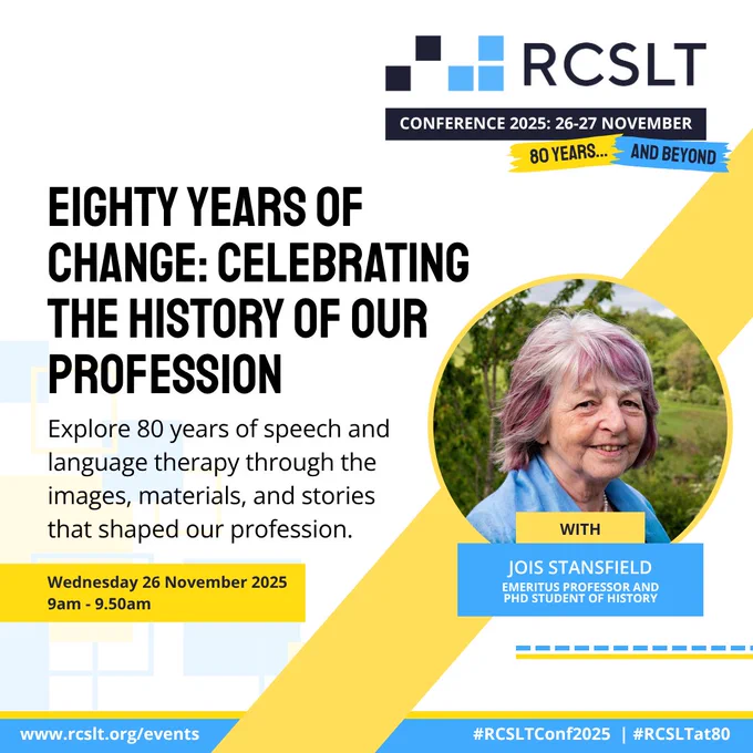 Eighty years of change: Celebrating the history of our profession. Explore 80 years of speech and language therapy through the images, materials and stories that shaped out profession. Wednesday 26 November, 9am. With Jois Stansfield Emeritus Professor and PHD student of history