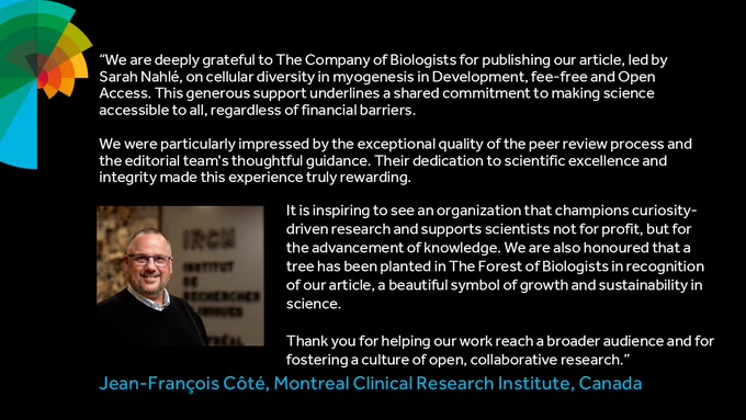 "We are deeply grateful to The Company of Biologists for publishing our article, led by Sarah Nahlé, on cellular diversity in myogenesis in Development, fee-free and Open Access. This generous support underlines a shared commitment to making science accessible to all, regardless of financial barriers. We were particularly impressed by the exceptional quality of the peer review process and the editorial team's thoughtful guidance. Their dedication to scientific excellence and integrity made this experience truly rewarding. It is inspiring to see an organization that champions curiosity-driven research and supports scientists not for profit, but for the advancement of knowledge. We are also honoured that a tree has been planted in The Forest of Biologists in recognition of our article, a beautiful symbol of growth and sustainability in science. Thank you for helping our work reach a broader audience and for fostering a culture of open, collaborative research."