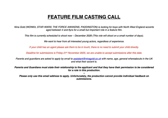 Nina Gold is looking for boys with North West England accents aged between 4 and 6yrs for a small but important role in a feature film. This film is currently scheduled to shoot now – December 2026 (This role will shoot on a small number of days).
We want to hear from all interested young actors, regardless of experience.
If your child has an agent please ask them to be in touch, there is no need to submit your child directly.
Deadline for submissions is Friday 21st November 2025, we are unable to accept submissions after this date.
Parents and guardians are asked to apply by email to assistant@ninagold.co.uk with name, age, general whereabouts in the UK and what their accent is.
Parents and Guardians must state their relationship to the applicant and that they have their permission to be considered for a role in this production.
Please only use this email address to apply. Unfortunately, the production cannot provide individual feedback on submissions.