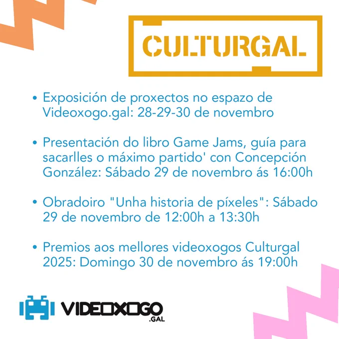 Exposición de proxectos no espazo de Videoxogo.gal: 28-29-30 de novembro

Presentación do libro Game Jams, guía para sacarlles o máximo partido' con Concepción González: Sábado 29 de novembro ás 16:00h

Obradoiro "Unha historia de píxeles": Sábado 29 de novembro de 12:00h a 13:30h

Premios aos mellores videoxogos Culturgal 2025: Domingo 30 de novembro ás 19:00h
