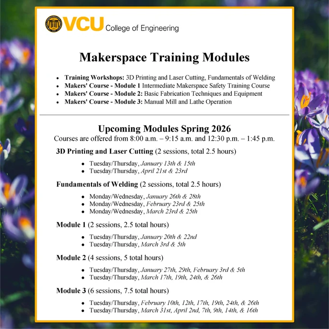 Photo of the Spring 2026 Training Modules Schedule with a VCU COE logo and text reading: “Makerspace Training Modules Training Workshop: 3D Printing and Laser Cutting. Fundamentals of Welding, Makers' Course - Module 1: Intermediate Makerspace Safety Training Course, Makers’ Course - Module 2: Basic Fabrication Techniques and Equipment, Makers’ Course - Module 3: Manual Mill and Lathe Operation”, “Upcoming Modules Spring 2026 Courses are offered from 8:00 a.m. - 9:15 a.m. and 12:30 p.m. - 1:45 p.m.”,  “3D Printing and Laser Cutting (2 sessions, total 2.5 hours) Tuesday/Thursday, January 13 & 15th Tuesday/Thursday, April 21st & 23rd” “Fundamentals of Welding (2 sessions, total 2.5 hours) Monday/Wednesday, January 26th & 28th Monday/Wednesday, February 23rd & 25th Monday/Wednesday, March 23rd & 25th” “Module 1 (2 sessions. 2.5 total hours) Tuesday/Thursday, January 20th & 22nd Tuesday/Thursday, March 3rd & 5th” “Module 2 (4 sessions. 5 total hours) Tuesday/Thursday, January 27th, 29th, F