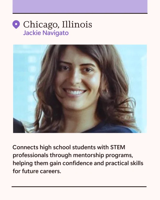 Jackie Navigato (use photo if available)  

Chicago, Illinois 

Connects high school students with STEM professionals through mentorship programs, helping them gain confidence and practical skills for future careers. 