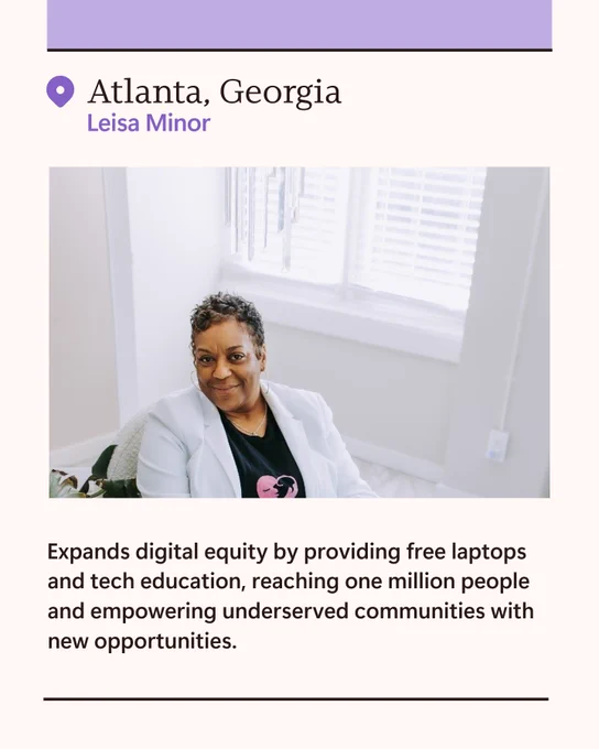 Leisa Minor 

Atlanta, Georgia 

Expands digital equity by providing free laptops and tech education, reaching one million people and empowering underserved communities with new opportunities. 