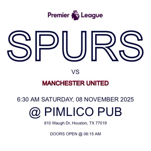 SPURS
VS
MANCHESTER UNITED
6:30 AM SATURDAY, 08 NOVEMBER 2025
@ PIMLICO PUB
810 Waugh Dr, Houston, TX 77019
DOORS OPEN @ 06:15 AM