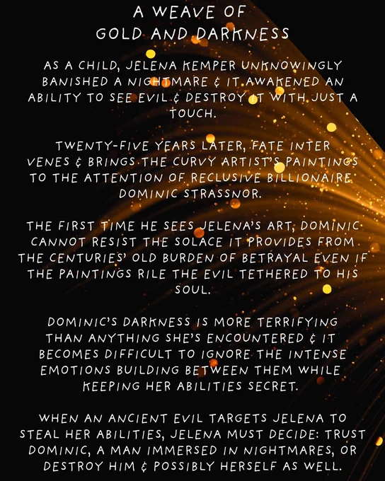 black background with a weave of golden light

A Weave of Gold and Darkness

As a child, Jelena Kemper unknowingly banished a nightmare & it awakened an ability to see evil & destroy it with just a touch.

Twenty-five years later, Fate intervenes & brings the curvy artist’s paintings to the attention of reclusive billionaire Dominic Strassnor. 

The first time he sees Jelena’s art, Dominic cannot resist the solace it provides from the centuries’ old burden of betrayal even if the paintings rile the evil tethered to his soul.

Dominic’s darkness is more terrifying than anything she’s encountered & it becomes difficult to ignore the intense emotions building between them while keeping her abilities secret. 

When an ancient evil targets Jelena to steal her abilities, Jelena must decide: trust Dominic, a man immersed in nightmares, or destroy Him & possibly herself as well.