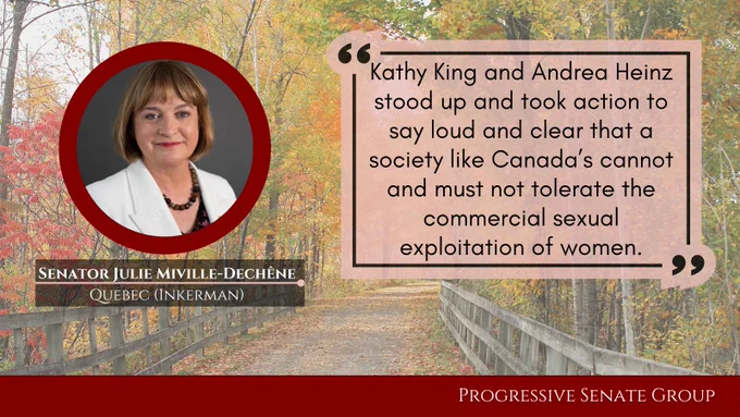 "Kathy King and Andrea Heinz stood up and took action to say loud and clear that a society like Canada’s cannot and must not tolerate the commercial sexual exploitation of women." Senator Julie Miville-Dechêne, Quebec (Inkerman), Progressive Senate Group
