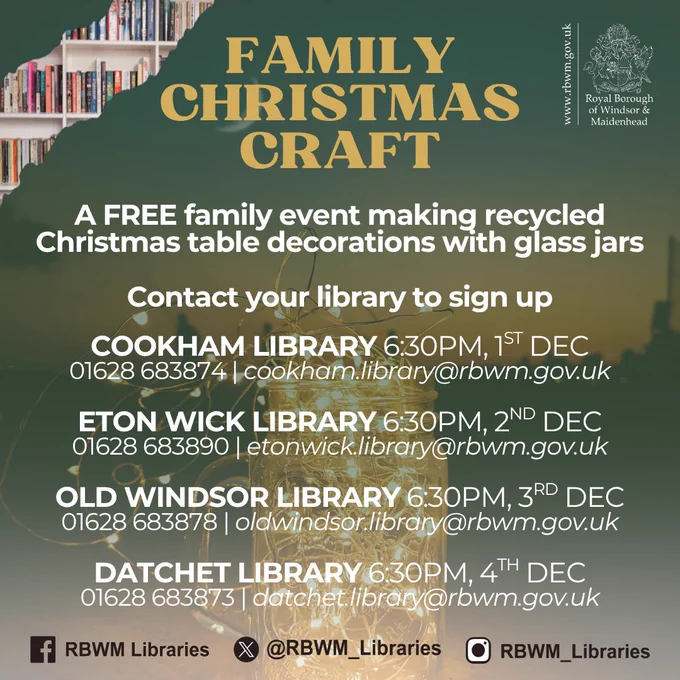 A graphic advertising a 'Family Christmas Craft' event. A FREE family event making recycled Christmas table decorations with glass jars. Contact your library to sign up: Cookham Library 6:30pm, 1st Dec 01628 683874 | cookham.library@rbwm.gov.uk  Eton Wick Library 6:30pm, 2nd Dec 01628 683890 | etonwick.library@rbwm.gov.uk  Old Windsor Library 6:30pm, 3rd Dec 01628 683878 | oldwindsor.library@rbwm.gov.uk  Datchet Library 6:30pm, 4th Dec 01628 683873 | datchet.library@rbwm.gov.uk  In the top right hand corner is the Royal Borough of Windsor and Maidenhead logo.