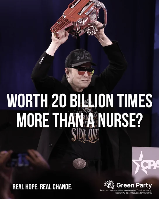 WORTH 20 BILLION TIMES MORE THAN A NURSE?
Wit image of Elon Musk wielding a chainsaw (for some reason...)
REAL HOPE. REAL CHANGE.
Green Party
Promoted by Chris Williams on behalf of The Green Party, both at PO Box 78066, London SE16 9GQ