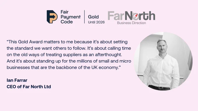 Graphic reads: “This Gold Award matters to me because it’s about setting the standard we want others to follow. It’s about calling time on the old ways of treating suppliers as an afterthought. And it’s about standing up for the millions of small and micro businesses that are the backbone of the UK economy.”

Ian Farrar
CEO of Far North Ltd 


There is a photo of Ian Farrar on the right and a Gold FPC logo and Far North logo at the top; 