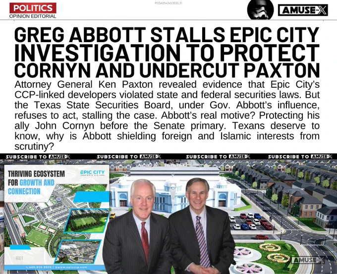 Attorney General Ken Paxton revealed evidence that Epic City’s CCP-linked developers violated state and federal securities laws. But the Texas State Securities Board, under Gov. Abbott’s influence, refuses to act, stalling the case. Abbott’s real motive? Protecting his ally John Cornyn before the Senate primary. Texans deserve to know, why is Abbott shielding foreign and Islamic interests from scrutiny?