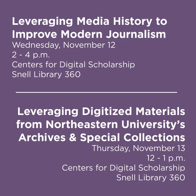 Leveraging Media History to Improve Modern Journalism
Wednesday, November 12
2 - 4 p.m.
Centers for Digital Scholarship
Snell Library 360

Leveraging Digitized Materials from Northeastern University's Archives & Special Collections
Thursday, November 13
12 - 1 p.m.
Centers for Digital Scholarship
Snell Library 360