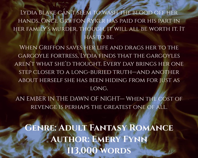 The following is typed over a background of flames fashioned into a heart:

Lydia Blake can’t seem to wash the blood off her hands. Once Griffon Ryker has paid for his part in her family’s murder, though, it will all be worth it.

When Griffon saves her life and drags her back to the gargoyle fortress, Lydia finds that the gargoyles aren’t what she’d thought. Every day brings her one step closer to a long-buried truth—and another about herself she has been hiding from for just as long.

AN EMBER IN THE DAWN OF NIGHT—when the cost of revenge is perhaps the greatest one of all.

Genre: Adult Fantasy Romance
Author: Emery Fynn
113,000 words