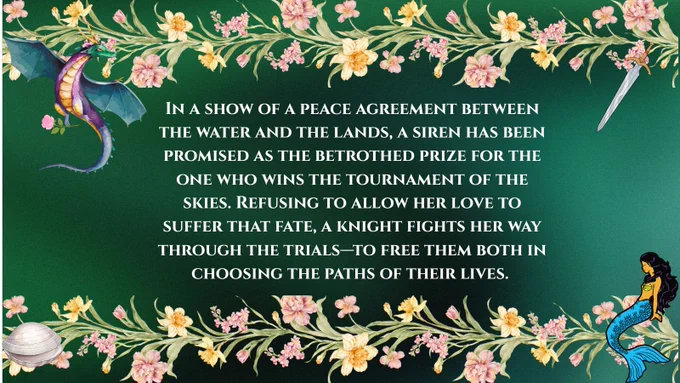 A green pitch card bordered with flowers, a sword, a dragon, a shell, and a mermaid that reads: In a show if a peace agreement between the water and the lands, a siren has been promised as the betrothed prize for the one who wins the tournament of the skies. Refusing to allow her love to suffer that fate, a knight fights her way through the trials, to free them both in choosing the paths of their lives. 